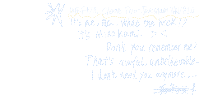 44RF+78, Cleeve Prior, Evesham, WR118LG.
      It's me, me... What the heck !?
      It's Minakami. > <
        Don't you remember me?
      That's awful, unbelievable ...
      I Don't need you anymore ...